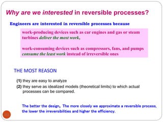 112
(1) they are easy to analyze
(2) they serve as idealized models (theoretical limits) to which actual
processes can be compared.
Engineers are interested in reversible processes because
Why are we interested in reversible processes?
work-producing devices such as car engines and gas or steam
turbines deliver the most work,
work-consuming devices such as compressors, fans, and pumps
consume the least work instead of irreversible ones
THE MOST REASON
The better the design, The more closely we approximate a reversible process,
the lower the irreversibilities and higher the efficiency.
 