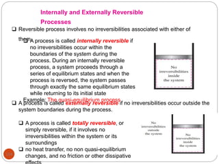 114
Internally and Externally Reversible
Processes
 Reversible process involves no irreversibilities associated with either of
them.
 A process is called internally reversible if
no irreversibilities occur within the
boundaries of the system during the
process. During an internally reversible
process, a system proceeds through a
series of equilibrium states and when the
process is reversed, the system passes
through exactly the same equilibrium states
while returning to its initial state
Example: The quasi-equilibrium process
 A process is called externally reversible if no irreversibilities occur outside the
system boundaries during the process.
 A process is called totally reversible, or
simply reversible, if it involves no
irreversibilities within the system or its
surroundings
 no heat transfer, no non quasi-equilibrium
changes, and no friction or other dissipative
 