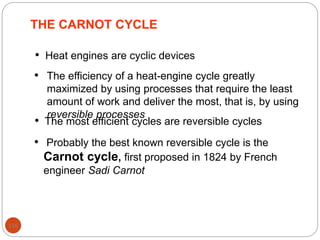 116
THE CARNOT CYCLE
• Heat engines are cyclic devices
• The efficiency of a heat-engine cycle greatly
maximized by using processes that require the least
amount of work and deliver the most, that is, by using
reversible processes
• The most efficient cycles are reversible cycles
• Probably the best known reversible cycle is the
Carnot cycle, first proposed in 1824 by French
engineer Sadi Carnot
 