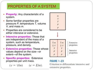 PROPERTIES OF A SYSTEM
12
 Property: Any characteristic of a
system.
 Some familiar properties are
pressure P, temperature T, volume
V, and mass m.
 Properties are considered to be
either intensive or extensive.
 Intensive properties: Those that
are independent of the mass of a
system, such as temperature,
pressure, and density.
 Extensive properties: Those whose
values depend on the size—or
extent—of the system.
 Specific properties: Extensive
properties per unit mass.
 