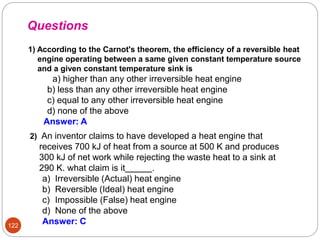 1) According to the Carnot's theorem, the efficiency of a reversible heat
engine operating between a same given constant temperature source
and a given constant temperature sink is
a) higher than any other irreversible heat engine
b) less than any other irreversible heat engine
c) equal to any other irreversible heat engine
d) none of the above
Answer: A
Questions
122
2) An inventor claims to have developed a heat engine that
receives 700 kJ of heat from a source at 500 K and produces
300 kJ of net work while rejecting the waste heat to a sink at
290 K. what claim is it .
a) Irreversible (Actual) heat engine
b) Reversible (Ideal) heat engine
c) Impossible (False) heat engine
d) None of the above
Answer: C
 