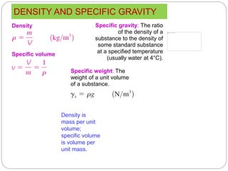 DENSITY AND SPECIFIC GRAVITY
13
Density is
mass per unit
volume;
specific volume
is volume per
unit mass.
Specific gravity: The ratio
of the density of a
substance to the density of
some standard substance
at a specified temperature
(usually water at 4°C).
Density
Specific weight: The
weight of a unit volume
of a substance.
Specific volume
 