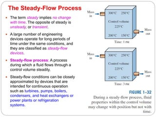The Steady-Flow Process
21
 The term steady implies no change
with time. The opposite of steady is
unsteady, or transient.
 A large number of engineering
devices operate for long periods of
time under the same conditions, and
they are classified as steady-flow
devices.
 Steady-flow process: A process
during which a fluid flows through a
control volume steadily.
 Steady-flow conditions can be closely
approximated by devices that are
intended for continuous operation
such as turbines, pumps, boilers,
condensers, and heat exchangers or
power plants or refrigeration
systems.
 