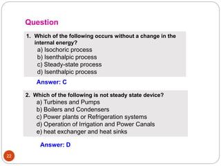 22
1. Which of the following occurs without a change in the
internal energy?
a) Isochoric process
b) Isenthalpic process
c) Steady-state process
d) Isenthalpic process
Answer: C
Question
2. Which of the following is not steady state device?
a) Turbines and Pumps
b) Boilers and Condensers
c) Power plants or Refrigeration systems
d) Operation of Irrigation and Power Canals
e) heat exchanger and heat sinks
Answer: D
 