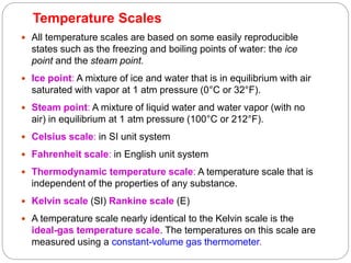 Temperature Scales
23
 All temperature scales are based on some easily reproducible
states such as the freezing and boiling points of water: the ice
point and the steam point.
 Ice point: A mixture of ice and water that is in equilibrium with air
saturated with vapor at 1 atm pressure (0°C or 32°F).
 Steam point: A mixture of liquid water and water vapor (with no
air) in equilibrium at 1 atm pressure (100°C or 212°F).
 Celsius scale: in SI unit system
 Fahrenheit scale: in English unit system
 Thermodynamic temperature scale: A temperature scale that is
independent of the properties of any substance.
 Kelvin scale (SI) Rankine scale (E)
 A temperature scale nearly identical to the Kelvin scale is the
ideal-gas temperature scale. The temperatures on this scale are
measured using a constant-volume gas thermometer.
 