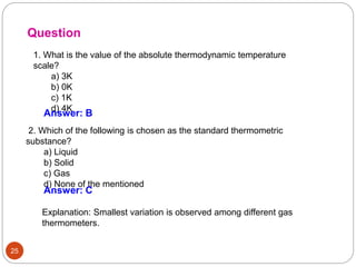 25
1. What is the value of the absolute thermodynamic temperature
scale?
a) 3K
b) 0K
c) 1K
d) 4K
Question
Answer: B
2. Which of the following is chosen as the standard thermometric
substance?
a) Liquid
b) Solid
c) Gas
d) None of the mentioned
Answer: C
Explanation: Smallest variation is observed among different gas
thermometers.
 