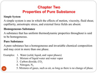 Chapter Two
Properties of Pure Substance
Simple System
A simple system is one in which the effects of motion, viscosity, fluid shear,
capillarity, anisotropic stress, and external force fields are absent.
Homogeneous Substance
A substance that has uniform thermodynamic properties throughout is said
to be homogeneous.
Pure Substance
A pure substance has a homogeneous and invariable chemical composition
and may exist in more than one phase.
Examples: 1. Water (solid, liquid, and vapor phases)
2. Mixture of liquid water and water vapor
3. Carbon dioxide, CO2
4. Nitrogen, N2
5. Mixtures of gases, such as air, as long as there is no change of phase.
26
 