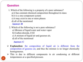 27
1. Which of the following is a property of a pure substance?
a) it has constant chemical composition throughout its mass
b) it is a one-component system
c) it may exist in one or more phases
d) all of the mentioned
Question
Answer: D
2. Which of the following is not a pure substance?
a) Mixture of liquid water and water vapor
b) Carbon dioxide, CO2
c) A mixture of liquid air and gaseous air,
d) all of the mentioned
Answer: C
 Explanation: the composition of liquid air is different from the
composition of gaseous air, and thus the mixture is no longer chemically
homogeneous.
 This is due to different components in air condensing at different
temperatures at a specified pressure.
 