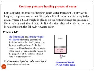 Let's consider the results of heating liquid water from 20C, 1 atm while
keeping the pressure constant. First place liquid water in a piston-cylinder
device where a fixed weight is placed on the piston to keep the pressure of
the water constant at all times. As liquid water is heated while the pressure
is held constant, the following events occur.
Process 1-2:
The temperature and specific volume
will increase from the compressed
liquid, or sub-cooled liquid, state 1, to
the saturated liquid state 2. In the
compressed liquid region, the properties
of the liquid are approximately equal to
the properties of the saturated liquid
state at the temperature.
 Compressed liquid, or sub-cooled liquid
is not about to vaporize
Constant pressure heating process of water
Compressed liquid,
or sub-cooled liquid
30
 