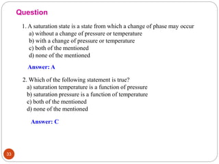 33
1. A saturation state is a state from which a change of phase may occur
a) without a change of pressure or temperature
b) with a change of pressure or temperature
c) both of the mentioned
d) none of the mentioned
2. Which of the following statement is true?
a) saturation temperature is a function of pressure
b) saturation pressure is a function of temperature
c) both of the mentioned
d) none of the mentioned
Question
Answer: A
Answer: C
 