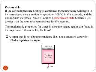 Process 4-5:
If the constant pressure heating is continued, the temperature will begin to
increase above the saturation temperature, 100 C in this example, and the
volume also increases. State 5 is called a superheated state because T5 is
greater than the saturation temperature for the pressure.
v
Thermodynamic properties for water in the superheated region are found in
the superheated steam tables, Table A-6.
A vapor that is not about to condense (i.e., not a saturated vapor) is
called a superheated vapor.
34
 
