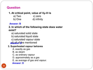 38
2. In which of the following state does water
exist?
a) saturated solid state
b) saturated liquid state
c) saturated vapour state
d) all of the mentioned
Question
Answer: B
Answer: D
3. Superheated vapour behaves
A. exactly as gas
B. as steam
C. as ordinary vapour
D. approximately as a gas
E. as average of gas and vapour.
Answer: D
1. At critical point, value of Vg-Vf is
a) Two c) zero
b) One d) infinity
 
