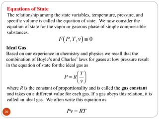 Equations of State
The relationship among the state variables, temperature, pressure, and
specific volume is called the equation of state. We now consider the
equation of state for the vapor or gaseous phase of simple compressible
substances.
Ideal Gas
Based on our experience in chemistry and physics we recall that the
combination of Boyle’s and Charles’ laws for gases at low pressure result
in the equation of state for the ideal gas as
where R is the constant of proportionality and is called the gas constant
and takes on a different value for each gas. If a gas obeys this relation, it is
called an ideal gas. We often write this equation as
Pv RT

39
 