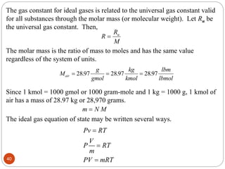The gas constant for ideal gases is related to the universal gas constant valid
for all substances through the molar mass (or molecular weight). Let Ru be
the universal gas constant. Then,
R
R
M
u

The molar mass is the ratio of mass to moles and has the same value
regardless of the system of units.
M
g
gmol
kg
kmol
lbm
lbmol
air   
2897 2897 2897
. . .
Since 1 kmol = 1000 gmol or 1000 gram-mole and 1 kg = 1000 g, 1 kmol of
air has a mass of 28.97 kg or 28,970 grams.
m N M

The ideal gas equation of state may be written several ways.
Pv RT
V
P RT
m
PV mRT



40
 