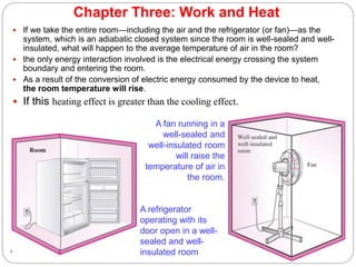 Chapter Three: Work and Heat
 If we take the entire room—including the air and the refrigerator (or fan)—as the
system, which is an adiabatic closed system since the room is well-sealed and well-
insulated, what will happen to the average temperature of air in the room?
 the only energy interaction involved is the electrical energy crossing the system
boundary and entering the room.
 As a result of the conversion of electric energy consumed by the device to heat,
the room temperature will rise.
 If this heating effect is greater than the cooling effect.
43
A refrigerator
operating with its
door open in a well-
sealed and well-
insulated room
A fan running in a
well-sealed and
well-insulated room
will raise the
temperature of air in
the room.
 
