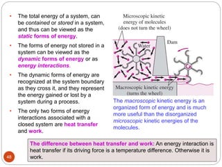 The macroscopic kinetic energy is an
organized form of energy and is much
more useful than the disorganized
microscopic kinetic energies of the
molecules.
• The total energy of a system, can
be contained or stored in a system,
and thus can be viewed as the
static forms of energy.
• The forms of energy not stored in a
system can be viewed as the
dynamic forms of energy or as
energy interactions.
• The dynamic forms of energy are
recognized at the system boundary
as they cross it, and they represent
the energy gained or lost by a
system during a process.
• The only two forms of energy
interactions associated with a
closed system are heat transfer
and work.
The difference between heat transfer and work: An energy interaction is
heat transfer if its driving force is a temperature difference. Otherwise it is
work.
48
 