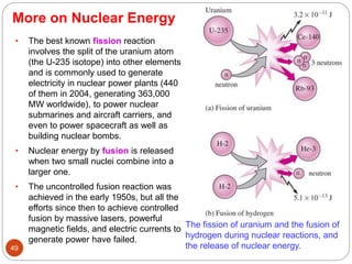 More on Nuclear Energy
The fission of uranium and the fusion of
hydrogen during nuclear reactions, and
the release of nuclear energy.
• The best known fission reaction
involves the split of the uranium atom
(the U-235 isotope) into other elements
and is commonly used to generate
electricity in nuclear power plants (440
of them in 2004, generating 363,000
MW worldwide), to power nuclear
submarines and aircraft carriers, and
even to power spacecraft as well as
building nuclear bombs.
• Nuclear energy by fusion is released
when two small nuclei combine into a
larger one.
• The uncontrolled fusion reaction was
achieved in the early 1950s, but all the
efforts since then to achieve controlled
fusion by massive lasers, powerful
magnetic fields, and electric currents to
generate power have failed.
49
 