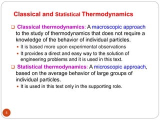 5
 Classical thermodynamics: A macroscopic approach
to the study of thermodynamics that does not require a
knowledge of the behavior of individual particles.
 It is based more upon experimental observations
 It provides a direct and easy way to the solution of
engineering problems and it is used in this text.
 Statistical thermodynamics: A microscopic approach,
based on the average behavior of large groups of
individual particles.
 It is used in this text only in the supporting role.
Classical and Statistical Thermodynamics
 