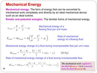 Mechanical Energy
50
Mechanical energy: The form of energy that can be converted to
mechanical work completely and directly by an ideal mechanical device
such as an ideal turbine.
Kinetic and potential energies: The familiar forms of mechanical energy.
Mechanical energy of a
flowing fluid per unit mass
Rate of mechanical
energy of a flowing fluid
Mechanical energy change of a fluid during incompressible flow per unit mass
Rate of mechanical energy change of a fluid during incompressible flow
The mechanical work supplied to
the fluid (if emech > 0) or extracted
from the fluid (if emech<0).
 