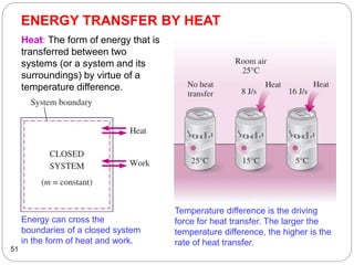ENERGY TRANSFER BY HEAT
51
Energy can cross the
boundaries of a closed system
in the form of heat and work.
Temperature difference is the driving
force for heat transfer. The larger the
temperature difference, the higher is the
rate of heat transfer.
Heat: The form of energy that is
transferred between two
systems (or a system and its
surroundings) by virtue of a
temperature difference.
 