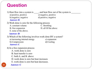 Question
55
1) Heat flow into a system is ____, and heat flow out of the system is ________
a) positive, positive c) negative, positive
b) negative, negative d) positive, negative
Answer: D
2) Work done is zero for the following process
A. constant volume C. throttling
B. free expansion D. all Of the above
E. none of the above.
Answer: D
3) Which of the following involves work done BY a system?
a) increasing internal energy c) expansion
b) Compression d) Cooling
Answer: C
4) In a free expansion process
A. work done is zero
B. heat transfer is zero
C. both A. and B. above
D. work done is zero but heat increases
E. work done is zero but heat decreases.
Answer: C
 