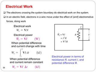 Electrical Work
56
Electrical power in terms of
resistance R, current I, and
potential difference V.
Electrical work
Electrical power
When potential difference
and current change with time
When potential difference
and current remain constant
 The electrons crossing the system boundary do electrical work on the system.
 In an electric field, electrons in a wire move under the effect of (emf) electromotive
forces, doing work
 