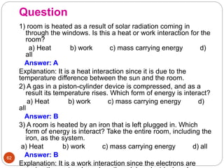 Question
62
1) room is heated as a result of solar radiation coming in
through the windows. Is this a heat or work interaction for the
room?
a) Heat b) work c) mass carrying energy d)
all
Answer: A
Explanation: It is a heat interaction since it is due to the
temperature difference between the sun and the room.
2) A gas in a piston-cylinder device is compressed, and as a
result its temperature rises. Which form of energy is interact?
a) Heat b) work c) mass carrying energy d)
all
Answer: B
3) A room is heated by an iron that is left plugged in. Which
form of energy is interact? Take the entire room, including the
iron, as the system.
a) Heat b) work c) mass carrying energy d) all
Answer: B
Explanation: It is a work interaction since the electrons are
 