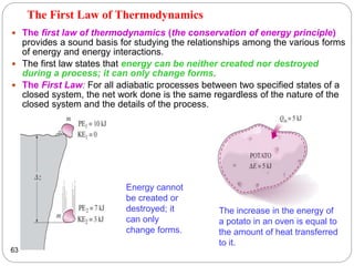 The First Law of Thermodynamics
 The first law of thermodynamics (the conservation of energy principle)
provides a sound basis for studying the relationships among the various forms
of energy and energy interactions.
 The first law states that energy can be neither created nor destroyed
during a process; it can only change forms.
 The First Law: For all adiabatic processes between two specified states of a
closed system, the net work done is the same regardless of the nature of the
closed system and the details of the process.
63
Energy cannot
be created or
destroyed; it
can only
change forms.
The increase in the energy of
a potato in an oven is equal to
the amount of heat transferred
to it.
 