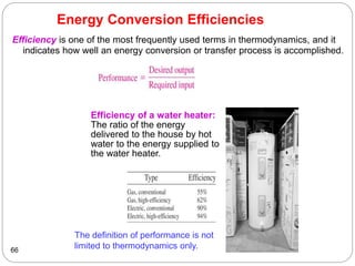 Energy Conversion Efficiencies
Efficiency is one of the most frequently used terms in thermodynamics, and it
indicates how well an energy conversion or transfer process is accomplished.
66
Efficiency of a water heater:
The ratio of the energy
delivered to the house by hot
water to the energy supplied to
the water heater.
The definition of performance is not
limited to thermodynamics only.
 