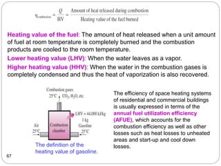 67
Heating value of the fuel: The amount of heat released when a unit amount
of fuel at room temperature is completely burned and the combustion
products are cooled to the room temperature.
Lower heating value (LHV): When the water leaves as a vapor.
Higher heating value (HHV): When the water in the combustion gases is
completely condensed and thus the heat of vaporization is also recovered.
The definition of the
heating value of gasoline.
The efficiency of space heating systems
of residential and commercial buildings
is usually expressed in terms of the
annual fuel utilization efficiency
(AFUE), which accounts for the
combustion efficiency as well as other
losses such as heat losses to unheated
areas and start-up and cool down
losses.
 