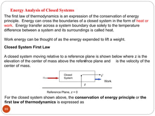 69
The first law of thermodynamics is an expression of the conservation of energy
principle. Energy can cross the boundaries of a closed system in the form of heat or
work. Energy transfer across a system boundary due solely to the temperature
difference between a system and its surroundings is called heat.
Work energy can be thought of as the energy expended to lift a weight.
Closed System First Law
A closed system moving relative to a reference plane is shown below where z is the
elevation of the center of mass above the reference plane and is the velocity of the
center of mass.

V
Heat
Work
z
Closed
System
Reference Plane, z = 0

V
For the closed system shown above, the conservation of energy principle or the
first law of thermodynamics is expressed as
Energy Analysis of Closed Systems
 