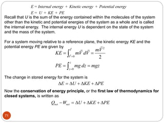 71
E Internal energy Kinetic energy Potential energy
E U KE PE
= + +
= + +
Recall that U is the sum of the energy contained within the molecules of the system
other than the kinetic and potential energies of the system as a whole and is called
the internal energy. The internal energy U is dependent on the state of the system
and the mass of the system.
For a system moving relative to a reference plane, the kinetic energy KE and the
potential energy PE are given by 2
0
0
2
V
V
z
z
mV
KE mV dV
PE mg dz mgz


 
 


The change in stored energy for the system is
   
E U KE PE
  
Now the conservation of energy principle, or the first law of thermodynamics for
closed systems, is written as
Q W U KE PE
net net
   
  
 
