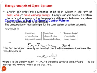 75
Conservation of Mass for General Control Volume
The conservation of mass principle for the open system or control volume is
expressed as
or
   ( / )
m m m kg s
in out system
 
  
If the fluid density and velocity are constant over the flow cross-sectional area, the
mass flow rate is
ave
ave
V A
m V A
v

 
where  is the density, kg/m3 ( = 1/v), A is the cross-sectional area, m2; and is the
average fluid velocity normal to the area, m/s.
Energy Analysis of Open Systems
 Energy can cross the boundaries of an open system in the form of
heat, work or mass carrying energy. Energy transfer across a system
boundary due solely to the temperature difference between a system
and its surroundings is called heat.
 