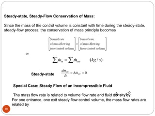 76
0
CV
CV
dm
m
dt
  
Steady-state, Steady-Flow Conservation of Mass:
Since the mass of the control volume is constant with time during the steady-state,
steady-flow process, the conservation of mass principle becomes
or
  ( / )
m m kg s
in out
 

Special Case: Steady Flow of an Incompressible Fluid
The mass flow rate is related to volume flow rate and fluid density by
m V


For one entrance, one exit steady flow control volume, the mass flow rates are
related by
Steady-state
 