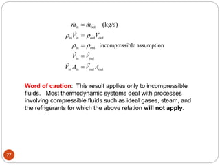 77
in out
in in out out
in out
in out
in in out out
incompressible assumption
(kg/s)
m m
V V
V V
V A V A
 
 





Word of caution: This result applies only to incompressible
fluids. Most thermodynamic systems deal with processes
involving compressible fluids such as ideal gases, steam, and
the refrigerants for which the above relation will not apply.
 