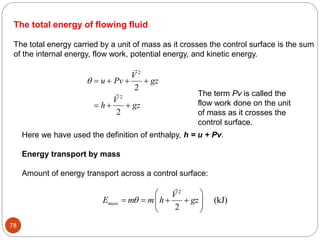 78
The total energy of flowing fluid
The total energy carried by a unit of mass as it crosses the control surface is the sum
of the internal energy, flow work, potential energy, and kinetic energy.
    
  
u Pv
V
gz
h
V
gz


2
2
2
2
Here we have used the definition of enthalpy, h = u + Pv.
Energy transport by mass
Amount of energy transport across a control surface:
2
(kJ)
2
mass
V
E m m h gz

 
   
 
 
The term Pv is called the
flow work done on the unit
of mass as it crosses the
control surface.
 