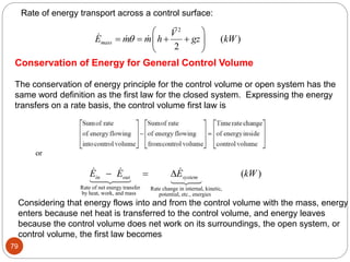 79
Rate of energy transport across a control surface:
2
( )
2
mass
V
E m m h gz kW

 
   
 
 
Conservation of Energy for General Control Volume
The conservation of energy principle for the control volume or open system has the
same word definition as the first law for the closed system. Expressing the energy
transfers on a rate basis, the control volume first law is
or
Rate of net energy transfer Rate change in internal, kinetic,
by heat, work, and mass potential, etc., energies
( )
in out system
E E E kW
  
Considering that energy flows into and from the control volume with the mass, energy
enters because net heat is transferred to the control volume, and energy leaves
because the control volume does net work on its surroundings, the open system, or
control volume, the first law becomes
 