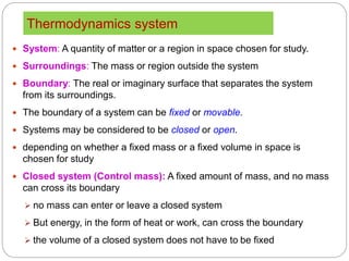 Thermodynamics system
8
 System: A quantity of matter or a region in space chosen for study.
 Surroundings: The mass or region outside the system
 Boundary: The real or imaginary surface that separates the system
from its surroundings.
 The boundary of a system can be fixed or movable.
 Systems may be considered to be closed or open.
 depending on whether a fixed mass or a fixed volume in space is
chosen for study
 Closed system (Control mass): A fixed amount of mass, and no mass
can cross its boundary
 no mass can enter or leave a closed system
 But energy, in the form of heat or work, can cross the boundary
 the volume of a closed system does not have to be fixed
 