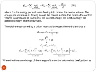 80
where  is the energy per unit mass flowing into or from the control volume. The
energy per unit mass, , flowing across the control surface that defines the control
volume is composed of four terms: the internal energy, the kinetic energy, the
potential energy, and the flow work.
The total energy carried by a unit of mass as it crosses the control surface is
    
  
u Pv
V
gz
h
V
gz


2
2
2
2
Where the time rate change of the energy of the control volume has been written as
 
ECV
 