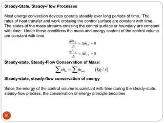 81
Steady-State, Steady-Flow Processes
Most energy conversion devices operate steadily over long periods of time. The
rates of heat transfer and work crossing the control surface are constant with time.
The states of the mass streams crossing the control surface or boundary are constant
with time. Under these conditions the mass and energy content of the control volume
are constant with time.
dm
dt
m
dE
dt
E
CV
CV
CV
CV
 
 




0
0
Steady-state, Steady-Flow Conservation of Mass:
  ( / )
m m kg s
in out
 

Steady-state, steady-flow conservation of energy
Since the energy of the control volume is constant with time during the steady-state,
steady-flow process, the conservation of energy principle becomes
 