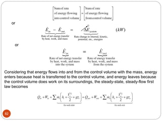 82
  
E E E kW
in out system
 
Rate of net energy transfer
by heat, work, and mass
Rate change in internal, kinetic,
potential, etc., energies
( )
 
 
 
 


0
or
or
Considering that energy flows into and from the control volume with the mass, energy
enters because heat is transferred to the control volume, and energy leaves because
the control volume does work on its surroundings, the steady-state, steady-flow first
law becomes
 