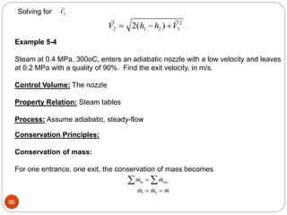 86
Solving for

V2
 
V h h V
2 1 2 1
2
2
  
( )
Example 5-4
Steam at 0.4 MPa, 300oC, enters an adiabatic nozzle with a low velocity and leaves
at 0.2 MPa with a quality of 90%. Find the exit velocity, in m/s.
Control Volume: The nozzle
Property Relation: Steam tables
Process: Assume adiabatic, steady-flow
Conservation Principles:
Conservation of mass:
For one entrance, one exit, the conservation of mass becomes
 
  
m m
m m m
in out
 

 
1 2
 