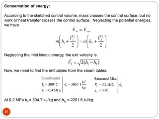 87
Conservation of energy:
According to the sketched control volume, mass crosses the control surface, but no
work or heat transfer crosses the control surface. Neglecting the potential energies,
we have
Neglecting the inlet kinetic energy, the exit velocity is

V h h
2 1 2
2
 
( )
Now, we need to find the enthalpies from the steam tables.
1 1 2 2
1 2
Superheated Saturated Mix.
300 3067.1 0.2
0.4 0.90
o kJ
T C h P MPa h
kg
P MPa x
 
 
  
 
 
  

At 0.2 MPa hf = 504.7 kJ/kg and hfg = 2201.6 kJ/kg.
 