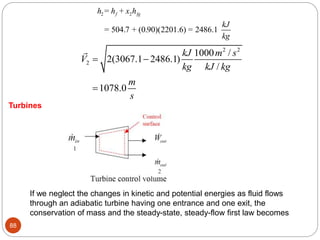 88
2 2
= +
= 504.7 + (0.90)(2201.6) = 2486.1
f fg
h h x h
kJ
kg
2 2
2
1000 /
2(3067.1 2486.1)
/
1078.0
kJ m s
V
kg kJ kg
m
s
 

Turbines
If we neglect the changes in kinetic and potential energies as fluid flows
through an adiabatic turbine having one entrance and one exit, the
conservation of mass and the steady-state, steady-flow first law becomes
 