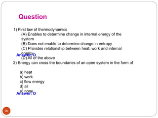 90
Question
1) First law of thermodynamics
(A) Enables to determine change in internal energy of the
system
(B) Does not enable to determine change in entropy
(C) Provides relationship between heat, work and internal
energy
(D) All of the above
Answer: D
2) Energy can cross the boundaries of an open system in the form of
.
a) heat
b) work
c) flow energy
d) all
e) none
Answer: D
 
