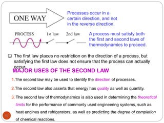 92
Processes occur in a
certain direction, and not
in the reverse direction.
A process must satisfy both
the first and second laws of
thermodynamics to proceed.
 The first law places no restriction on the direction of a process, but
satisfying the first law does not ensure that the process can actually
occur.
MAJOR USES OF THE SECOND LAW
1.The second law may be used to identify the direction of processes.
2.The second law also asserts that energy has quality as well as quantity.
3. The second law of thermodynamics is also used in determining the theoretical
limits for the performance of commonly used engineering systems, such as
heat engines and refrigerators, as well as predicting the degree of completion
of chemical reactions.
 