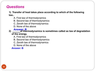 93
1) Transfer of heat takes place according to which of the following
law..
A. First law of thermodynamics
B. Second law of thermodynamics
C. Zeroth law of thermodynamics
D. None of the above
Answer: B
Questions
2) . of thermodynamics is sometimes called as law of degradation
of the energy.
A. First law of thermodynamics
B. Second law of thermodynamics
C. Zeroth law of thermodynamics
D. None of the above
Answer: B
 