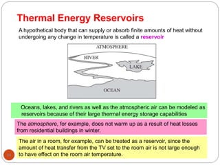 Thermal Energy Reservoirs
94
Oceans, lakes, and rivers as well as the atmospheric air can be modeled as
reservoirs because of their large thermal energy storage capabilities
A hypothetical body that can supply or absorb finite amounts of heat without
undergoing any change in temperature is called a reservoir
The atmosphere, for example, does not warm up as a result of heat losses
from residential buildings in winter.
The air in a room, for example, can be treated as a reservoir, since the
amount of heat transfer from the TV set to the room air is not large enough
to have effect on the room air temperature.
 