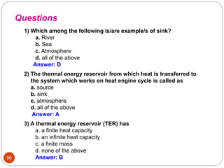 96
1) Which among the following is/are example/s of sink?
a. River
b. Sea
c. Atmosphere
d. all of the above
Answer: D
2) The thermal energy reservoir from which heat is transferred to
the system which works on heat engine cycle is called as
a. source
b. sink
c. atmosphere
d. all of the above
Answer: A
Questions
3) A thermal energy reservoir (TER) has
a. a finite heat capacity
b. an infinite heat capacity
c. a finite mass
d. none of the above
Answer: B
 