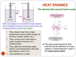 97
HEAT ENGINES
Work can always be converted to heat directly
and completely, but the reverse require the use
of special device called heat engine
1. They receive heat from a high-
temperature source (solar energy, oil
furnace, nuclear reactor, etc.).
2. They convert part of this heat to
work (usually in the form of a
rotating shaft.)
3. They reject the remaining waste
heat to a low-temperature sink (the
atmosphere, rivers, etc.).
4. They operate on a cycle.
The devices that convert heat to work.
 The work-producing device that
best fits into the definition of a heat
engine in a thermodynamic cycle is
the steam power plant.
 